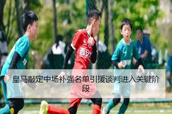 皇马敲定中场补强名单引援谈判进入关键阶段