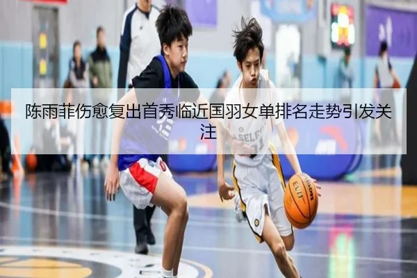 陈雨菲伤愈复出首秀临近国羽女单排名走势引发关注